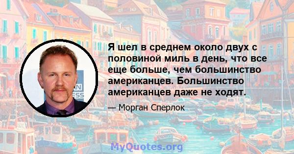 Я шел в среднем около двух с половиной миль в день, что все еще больше, чем большинство американцев. Большинство американцев даже не ходят.