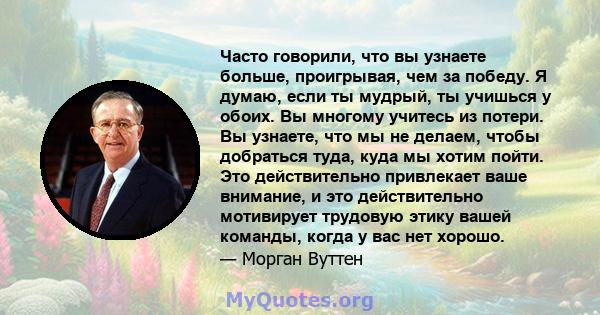 Часто говорили, что вы узнаете больше, проигрывая, чем за победу. Я думаю, если ты мудрый, ты учишься у обоих. Вы многому учитесь из потери. Вы узнаете, что мы не делаем, чтобы добраться туда, куда мы хотим пойти. Это