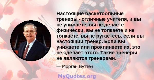 Настоящие баскетбольные тренеры - отличные учителя, и вы не унижаете, вы не делаете физически, вы не толкаете и не толкаете, вы не ругаетесь, если вы настоящий тренер. Если вы унижаете или проклинаете их, это не сделает 