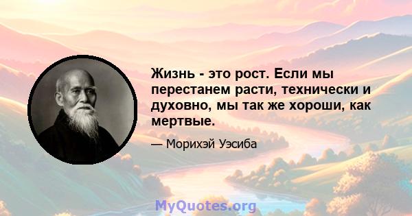 Жизнь - это рост. Если мы перестанем расти, технически и духовно, мы так же хороши, как мертвые.