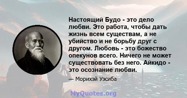 Настоящий Будо - это дело любви. Это работа, чтобы дать жизнь всем существам, а не убийство и не борьбу друг с другом. Любовь - это божество опекунов всего. Ничего не может существовать без него. Айкидо - это осознание