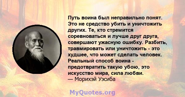 Путь воина был неправильно понят. Это не средство убить и уничтожить других. Те, кто стремится соревноваться и лучше друг друга, совершают ужасную ошибку. Разбить, травмировать или уничтожить - это худшее, что может