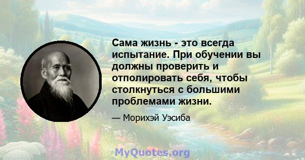 Сама жизнь - это всегда испытание. При обучении вы должны проверить и отполировать себя, чтобы столкнуться с большими проблемами жизни.