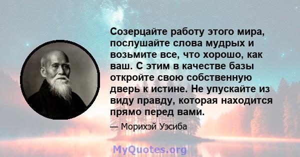 Созерцайте работу этого мира, послушайте слова мудрых и возьмите все, что хорошо, как ваш. С этим в качестве базы откройте свою собственную дверь к истине. Не упускайте из виду правду, которая находится прямо перед вами.