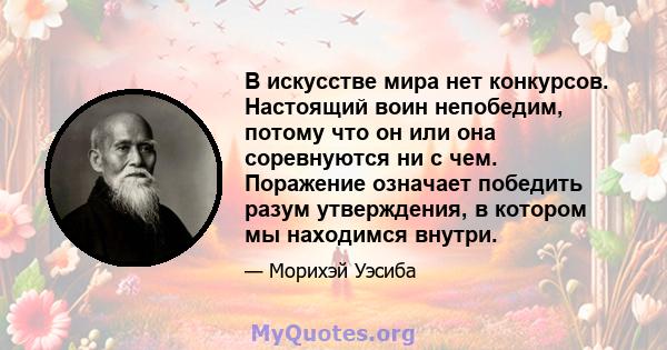 В искусстве мира нет конкурсов. Настоящий воин непобедим, потому что он или она соревнуются ни с чем. Поражение означает победить разум утверждения, в котором мы находимся внутри.