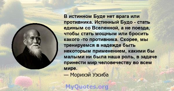 В истинном Буде нет врага или противника. Истинный Будо - стать единым со Вселенной, а не поезда, чтобы стать мощным или бросить какого -то противника. Скорее, мы тренируемся в надежде быть некоторым применением, какими 