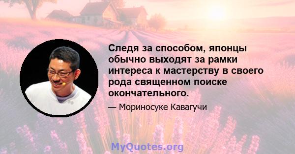 Следя за способом, японцы обычно выходят за рамки интереса к мастерству в своего рода священном поиске окончательного.