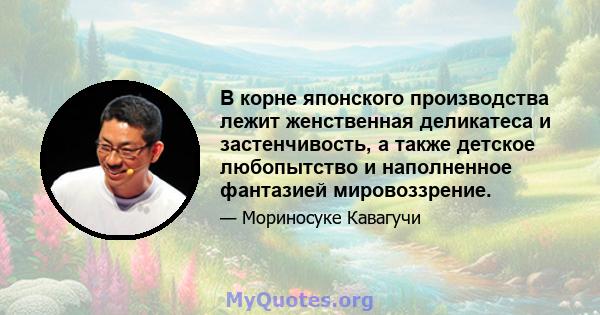 В корне японского производства лежит женственная деликатеса и застенчивость, а также детское любопытство и наполненное фантазией мировоззрение.