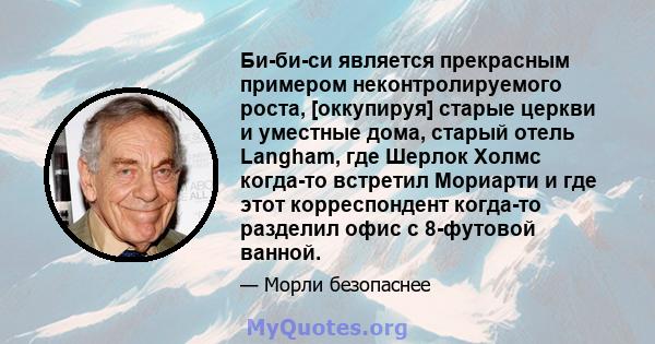 Би-би-си является прекрасным примером неконтролируемого роста, [оккупируя] старые церкви и уместные дома, старый отель Langham, где Шерлок Холмс когда-то встретил Мориарти и где этот корреспондент когда-то разделил офис 