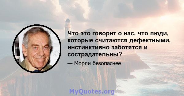 Что это говорит о нас, что люди, которые считаются дефектными, инстинктивно заботятся и сострадательны?