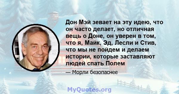 Дон Мэй зевает на эту идею, что он часто делает, но отличная вещь о Доне, он уверен в том, что я, Майк, Эд, Лесли и Стив, что мы не пойдем и делаем истории, которые заставляют людей спать Полем