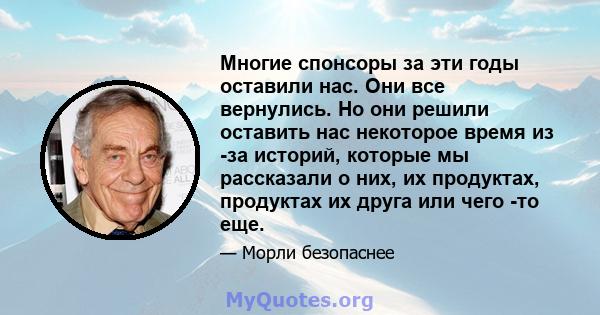 Многие спонсоры за эти годы оставили нас. Они все вернулись. Но они решили оставить нас некоторое время из -за историй, которые мы рассказали о них, их продуктах, продуктах их друга или чего -то еще.