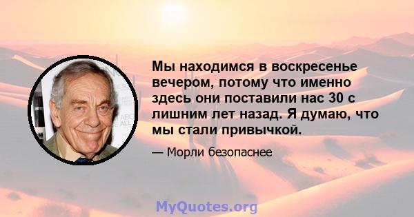 Мы находимся в воскресенье вечером, потому что именно здесь они поставили нас 30 с лишним лет назад. Я думаю, что мы стали привычкой.