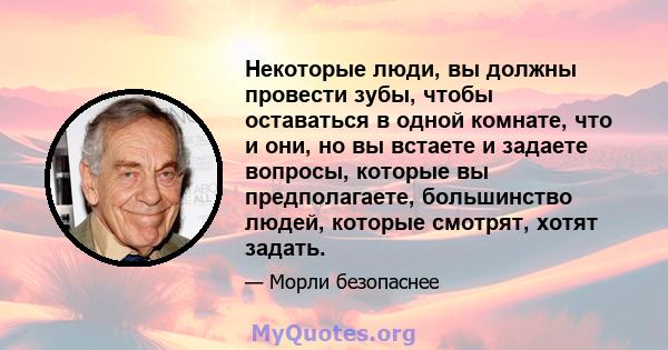 Некоторые люди, вы должны провести зубы, чтобы оставаться в одной комнате, что и они, но вы встаете и задаете вопросы, которые вы предполагаете, большинство людей, которые смотрят, хотят задать.