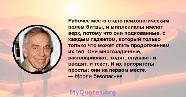 Рабочее место стало психологическим полем битвы, и миллениалы имеют верх, потому что они подкованные, с каждым гаджетом, который только только что может стать продолжением их тел. Они многозадачные, разговаривают,