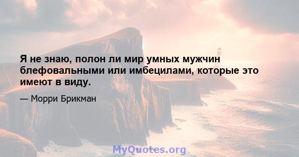 Я не знаю, полон ли мир умных мужчин блефовальными или имбецилами, которые это имеют в виду.