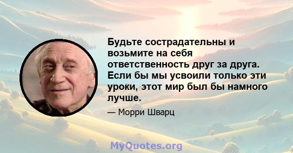 Будьте сострадательны и возьмите на себя ответственность друг за друга. Если бы мы усвоили только эти уроки, этот мир был бы намного лучше.