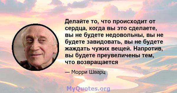 Делайте то, что происходит от сердца, когда вы это сделаете, вы не будете недовольны, вы не будете завидовать, вы не будете жаждать чужих вещей. Напротив, вы будете преувеличены тем, что возвращается