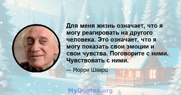 Для меня жизнь означает, что я могу реагировать на другого человека. Это означает, что я могу показать свои эмоции и свои чувства. Поговорите с ними. Чувствовать с ними.