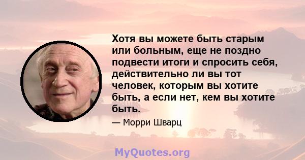 Хотя вы можете быть старым или больным, еще не поздно подвести итоги и спросить себя, действительно ли вы тот человек, которым вы хотите быть, а если нет, кем вы хотите быть.