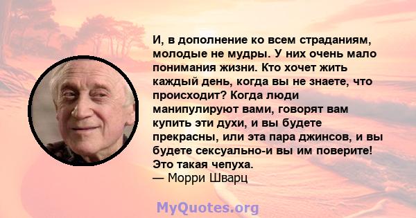 И, в дополнение ко всем страданиям, молодые не мудры. У них очень мало понимания жизни. Кто хочет жить каждый день, когда вы не знаете, что происходит? Когда люди манипулируют вами, говорят вам купить эти духи, и вы