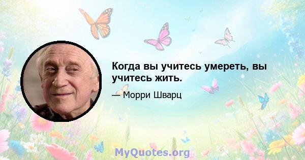 Когда вы учитесь умереть, вы учитесь жить.