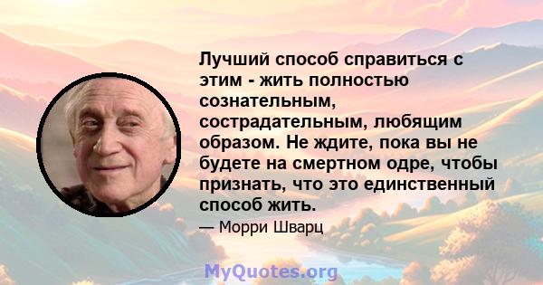 Лучший способ справиться с этим - жить полностью сознательным, сострадательным, любящим образом. Не ждите, пока вы не будете на смертном одре, чтобы признать, что это единственный способ жить.