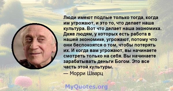 Люди имеют подлые только тогда, когда им угрожают, и это то, что делает наша культура. Вот что делает наша экономика. Даже людям, у которых есть работа в нашей экономике, угрожают, потому что они беспокоятся о том,