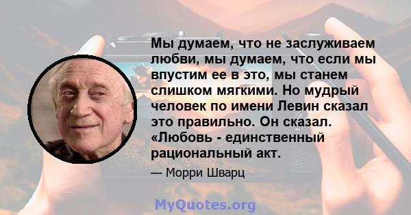 Мы думаем, что не заслуживаем любви, мы думаем, что если мы впустим ее в это, мы станем слишком мягкими. Но мудрый человек по имени Левин сказал это правильно. Он сказал. «Любовь - единственный рациональный акт.