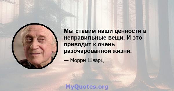 Мы ставим наши ценности в неправильные вещи. И это приводит к очень разочарованной жизни.