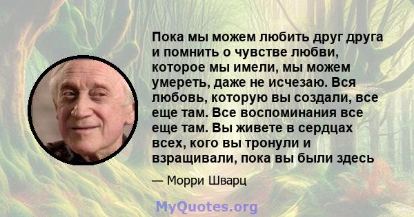 Пока мы можем любить друг друга и помнить о чувстве любви, которое мы имели, мы можем умереть, даже не исчезаю. Вся любовь, которую вы создали, все еще там. Все воспоминания все еще там. Вы живете в сердцах всех, кого