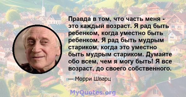 Правда в том, что часть меня - это каждый возраст. Я рад быть ребенком, когда уместно быть ребенком. Я рад быть мудрым стариком, когда это уместно быть мудрым стариком. Думайте обо всем, чем я могу быть! Я все возраст,