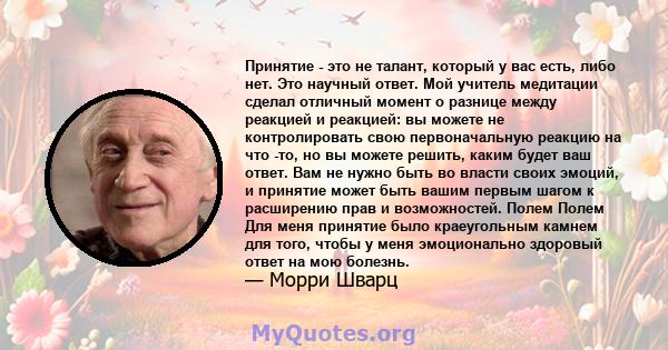 Принятие - это не талант, который у вас есть, либо нет. Это научный ответ. Мой учитель медитации сделал отличный момент о разнице между реакцией и реакцией: вы можете не контролировать свою первоначальную реакцию на что 