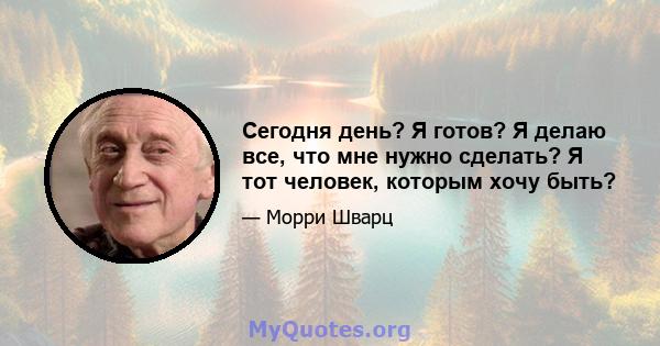 Сегодня день? Я готов? Я делаю все, что мне нужно сделать? Я тот человек, которым хочу быть?