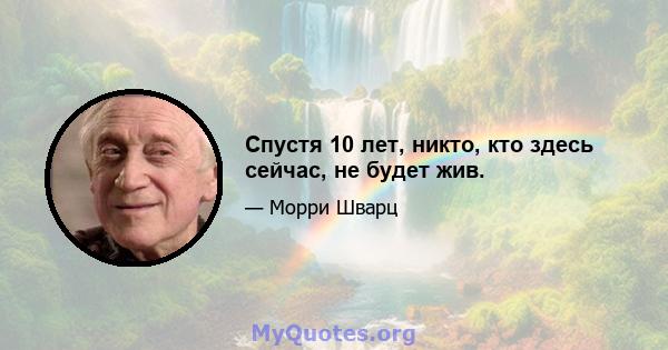 Спустя 10 лет, никто, кто здесь сейчас, не будет жив.