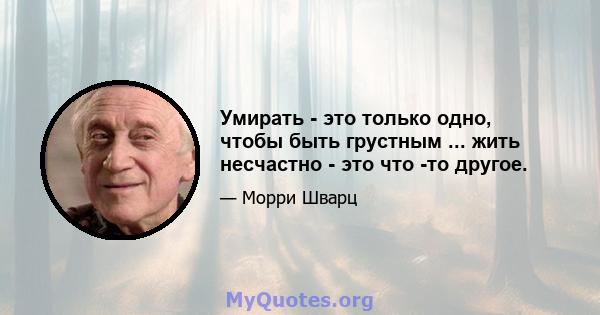 Умирать - это только одно, чтобы быть грустным ... жить несчастно - это что -то другое.