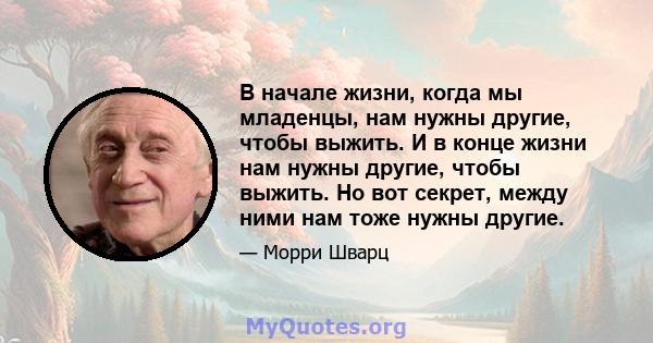 В начале жизни, когда мы младенцы, нам нужны другие, чтобы выжить. И в конце жизни нам нужны другие, чтобы выжить. Но вот секрет, между ними нам тоже нужны другие.