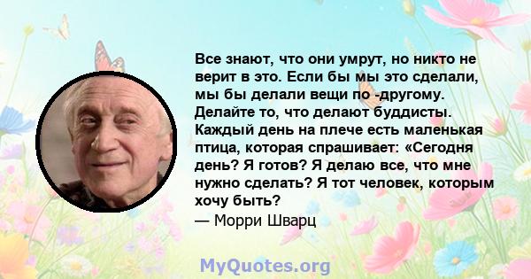 Все знают, что они умрут, но никто не верит в это. Если бы мы это сделали, мы бы делали вещи по -другому. Делайте то, что делают буддисты. Каждый день на плече есть маленькая птица, которая спрашивает: «Сегодня день? Я