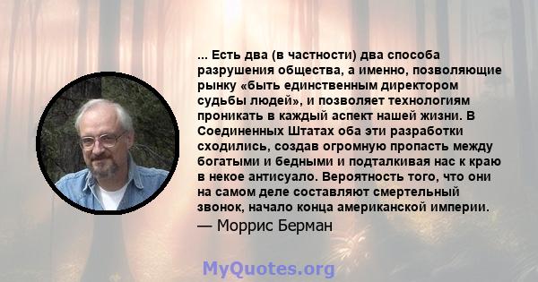 ... Есть два (в частности) два способа разрушения общества, а именно, позволяющие рынку «быть единственным директором судьбы людей», и позволяет технологиям проникать в каждый аспект нашей жизни. В Соединенных Штатах