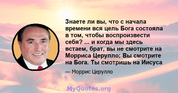 Знаете ли вы, что с начала времени вся цель Бога состояла в том, чтобы воспроизвести себя? ... и когда мы здесь встаем, брат, вы не смотрите на Морриса Церулло; Вы смотрите на Бога. Ты смотришь на Иисуса