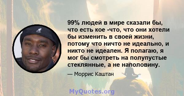 99% людей в мире сказали бы, что есть кое -что, что они хотели бы изменить в своей жизни, потому что ничто не идеально, и никто не идеален. Я полагаю, я мог бы смотреть на полупустые стеклянные, а не наполовину.