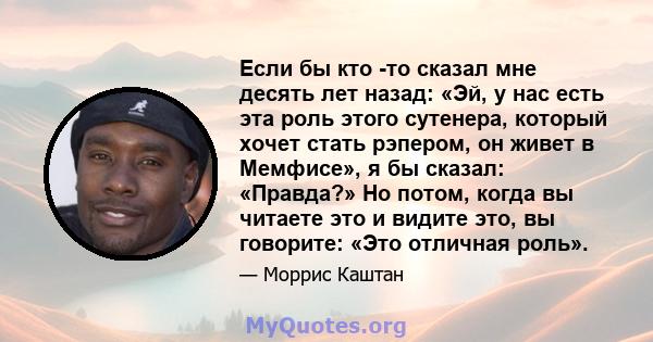 Если бы кто -то сказал мне десять лет назад: «Эй, у нас есть эта роль этого сутенера, который хочет стать рэпером, он живет в Мемфисе», я бы сказал: «Правда?» Но потом, когда вы читаете это и видите это, вы говорите: