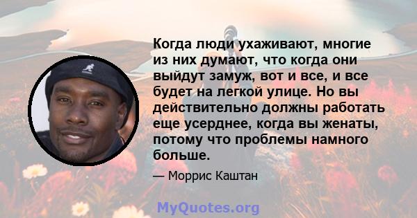 Когда люди ухаживают, многие из них думают, что когда они выйдут замуж, вот и все, и все будет на легкой улице. Но вы действительно должны работать еще усерднее, когда вы женаты, потому что проблемы намного больше.