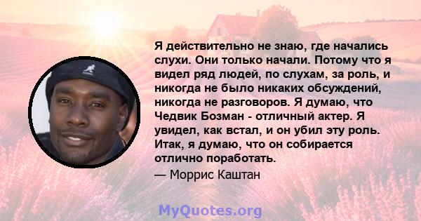 Я действительно не знаю, где начались слухи. Они только начали. Потому что я видел ряд людей, по слухам, за роль, и никогда не было никаких обсуждений, никогда не разговоров. Я думаю, что Чедвик Бозман - отличный актер. 