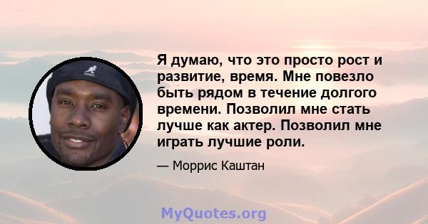 Я думаю, что это просто рост и развитие, время. Мне повезло быть рядом в течение долгого времени. Позволил мне стать лучше как актер. Позволил мне играть лучшие роли.