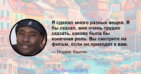 Я сделал много разных вещей. Я бы сказал, мне очень трудно сказать, какова была бы конечная роль. Вы смотрите на фильм, если он приходит к вам.