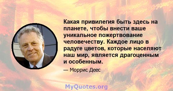 Какая привилегия быть здесь на планете, чтобы внести ваше уникальное пожертвование человечеству. Каждое лицо в радуге цветов, которые населяют наш мир, является драгоценным и особенным.