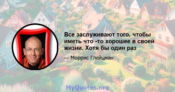 Все заслуживают того, чтобы иметь что -то хорошее в своей жизни. Хотя бы один раз