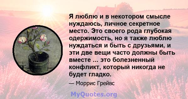 Я люблю и в некотором смысле нуждаюсь, личное секретное место. Это своего рода глубокая одержимость, но я также люблю нуждаться и быть с друзьями, и эти две вещи часто должны быть вместе ... это болезненный конфликт,