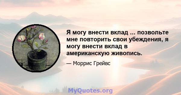 Я могу внести вклад ... позвольте мне повторить свои убеждения, я могу внести вклад в американскую живопись.